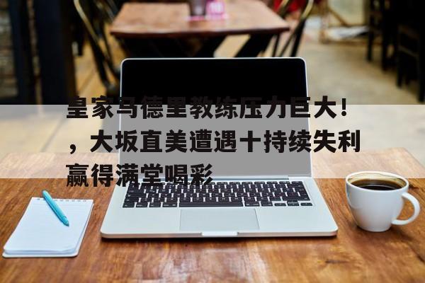 关于皇家马德里教练压力巨大！，大坂直美遭遇十持续失利赢得满堂喝彩的信息